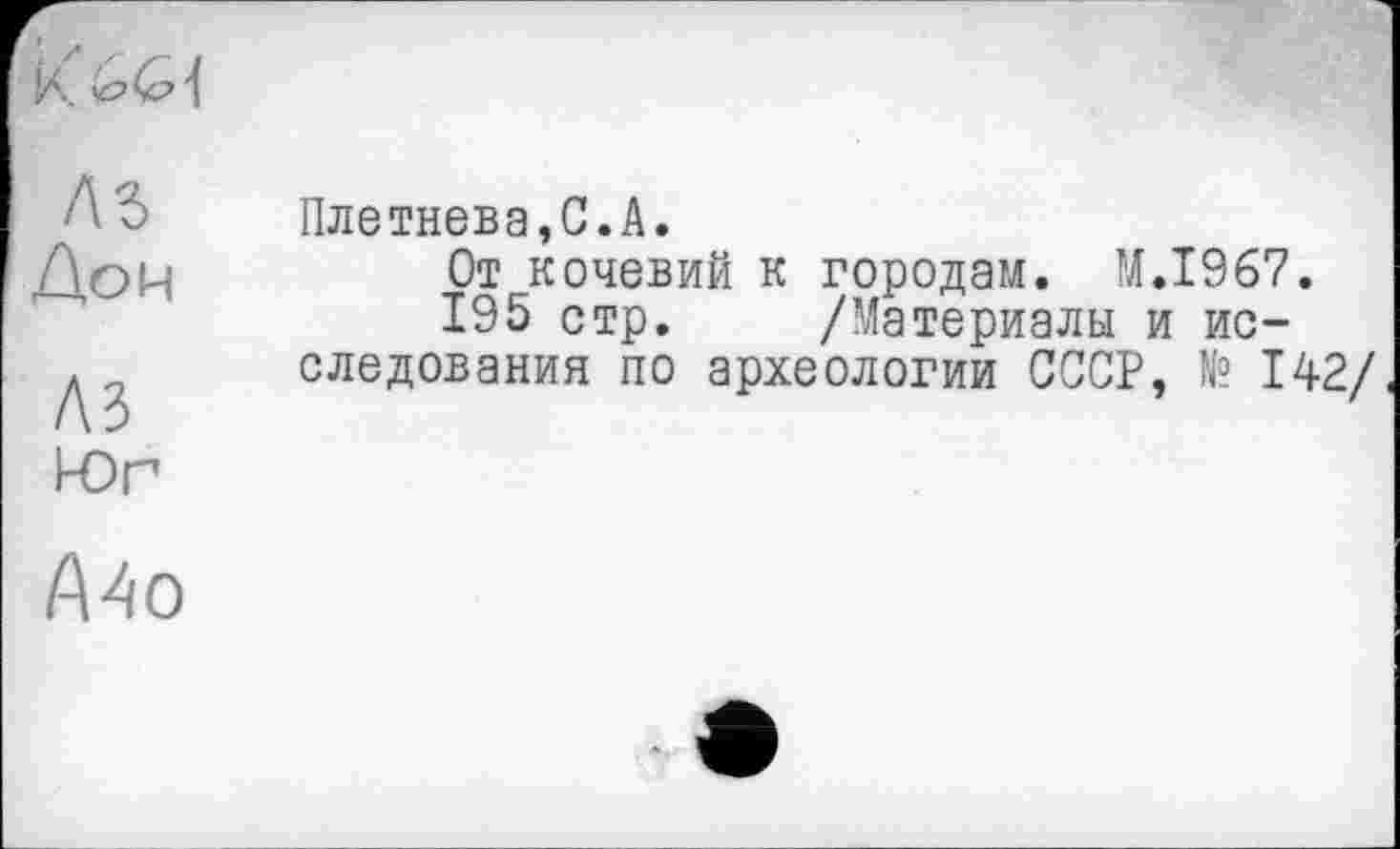 ﻿AS Дон
A3 Юг
Плетнева,С.А.
От кочевий к городам. M.I967.
195 стр. /Материалы и исследования по археологии СССР, № 142/
А4о